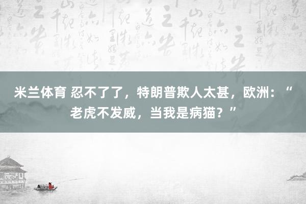 米兰体育 忍不了了，特朗普欺人太甚，欧洲：“老虎不发威，当我是病猫？”