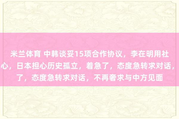 米兰体育 中韩谈妥15项合作协议，李在明用社媒向全球宣告合作决心，日本担心历史孤立，着急了，态度急转求对话，不再奢求与中方见面
