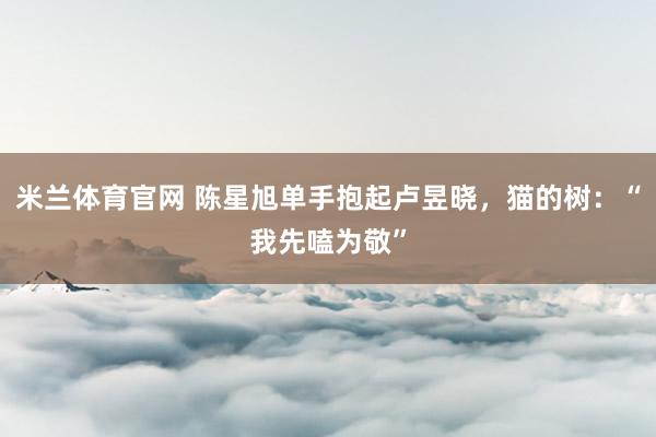 米兰体育官网 陈星旭单手抱起卢昱晓，猫的树：“我先嗑为敬”