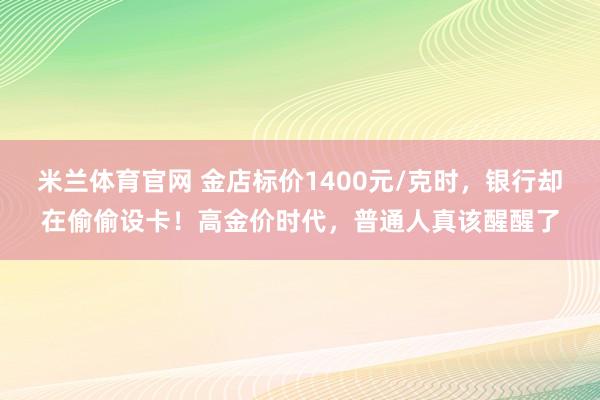 米兰体育官网 金店标价1400元/克时，银行却在偷偷设卡！高金价时代，普通人真该醒醒了