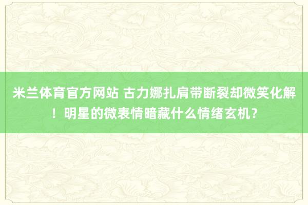 米兰体育官方网站 古力娜扎肩带断裂却微笑化解！明星的微表情暗藏什么情绪玄机？
