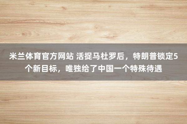 米兰体育官方网站 活捉马杜罗后，特朗普锁定5个新目标，唯独给了中国一个特殊待遇