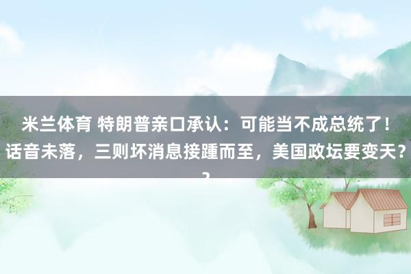 米兰体育 特朗普亲口承认：可能当不成总统了！话音未落，三则坏消息接踵而至，美国政坛要变天？