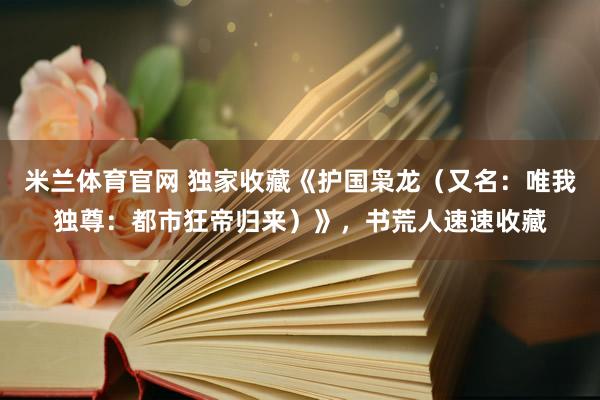 米兰体育官网 独家收藏《护国枭龙（又名：唯我独尊：都市狂帝归来）》，书荒人速速收藏