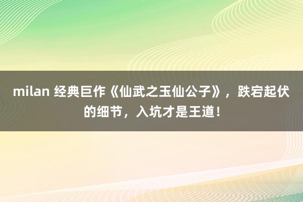 milan 经典巨作《仙武之玉仙公子》，跌宕起伏的细节，入坑才是王道！