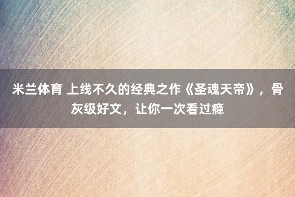 米兰体育 上线不久的经典之作《圣魂天帝》，骨灰级好文，让你一次看过瘾