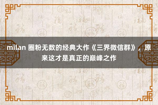 milan 圈粉无数的经典大作《三界微信群》,原来这才是真正的巅峰之作