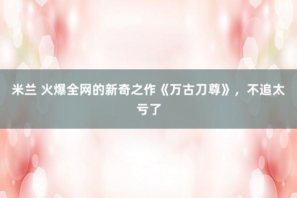米兰 火爆全网的新奇之作《万古刀尊》,不追太亏了