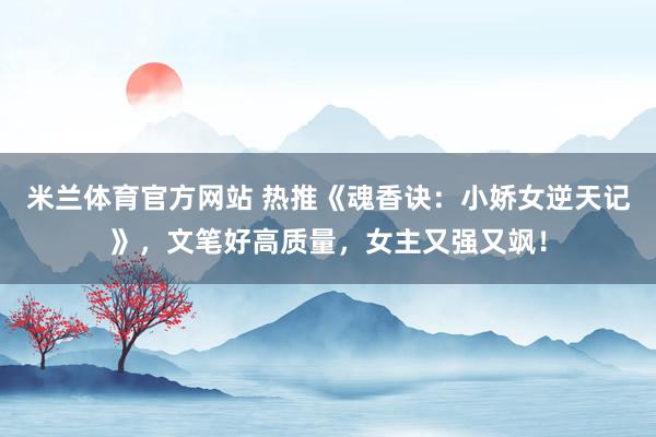 米兰体育官方网站 热推《魂香诀：小娇女逆天记》，文笔好高质量，女主又强又飒！