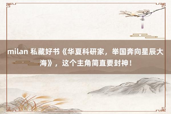 milan 私藏好书《华夏科研家，举国奔向星辰大海》，这个主角简直要封神！