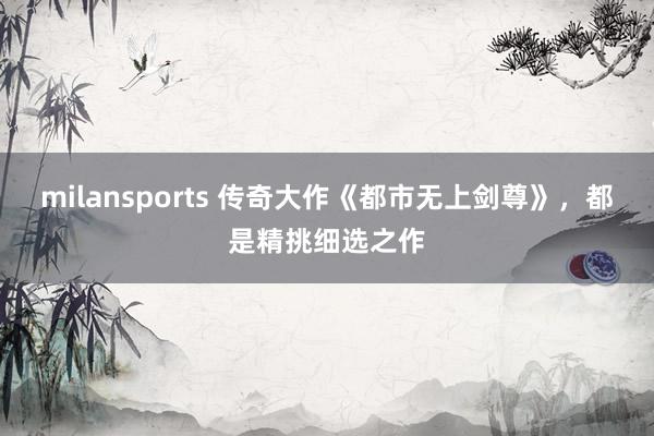 milansports 传奇大作《都市无上剑尊》，都是精挑细选之作