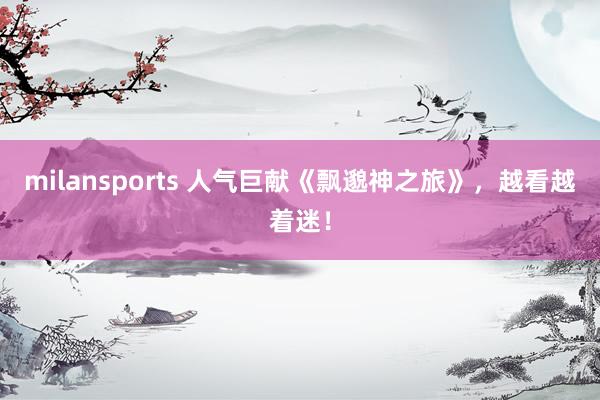 milansports 人气巨献《飘邈神之旅》,越看越着迷!