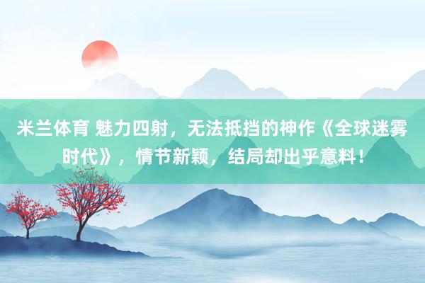 米兰体育 魅力四射，无法抵挡的神作《全球迷雾时代》，情节新颖，结局却出乎意料！