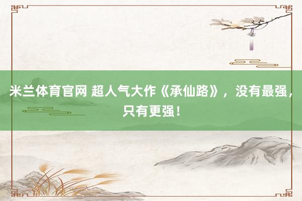 米兰体育官网 超人气大作《承仙路》，没有最强，只有更强！