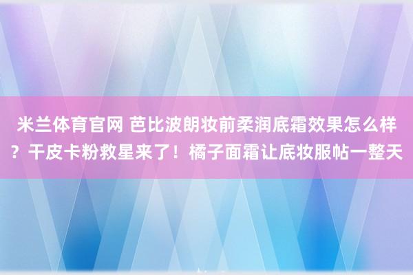 米兰体育官网 芭比波朗妆前柔润底霜效果怎么样？干皮卡粉救星来了！橘子面霜让底妆服帖一整天