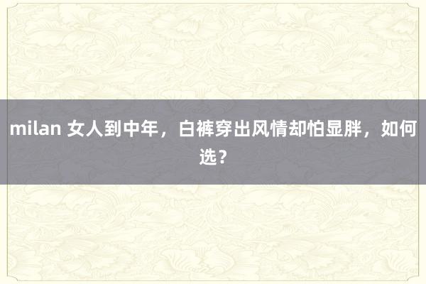 milan 女人到中年,白裤穿出风情却怕显胖,如何选?