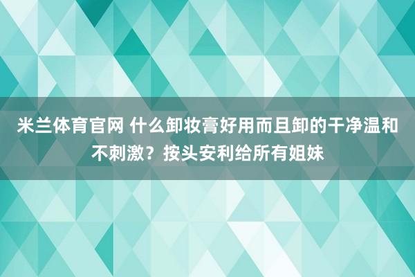 米兰体育官网 什么卸妆膏好用而且卸的干净温和不刺激?按头安利给所有姐妹