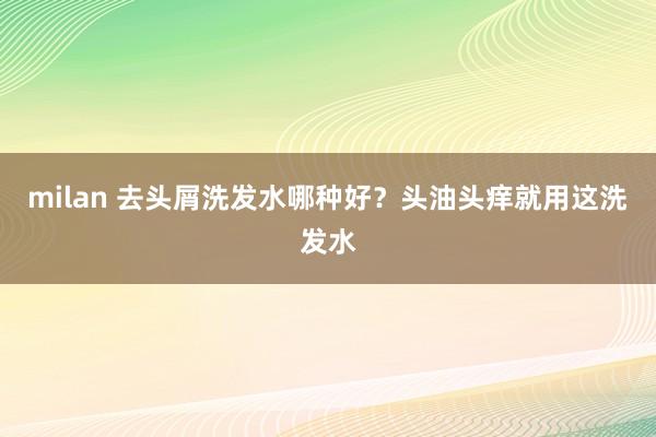 milan 去头屑洗发水哪种好？头油头痒就用这洗发水
