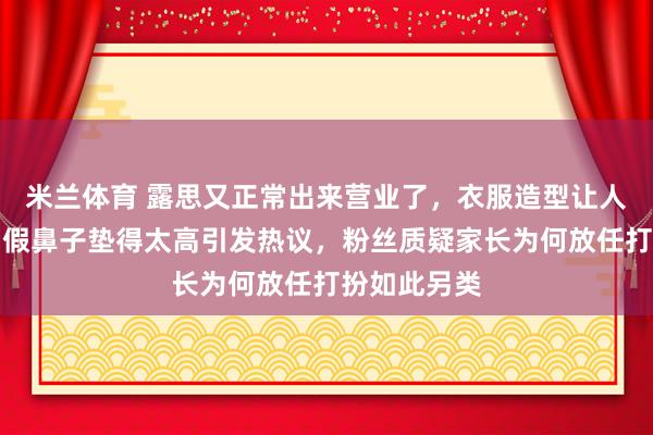 米兰体育 露思又正常出来营业了，衣服造型让人一言难尽，假鼻子垫得太高引发热议，粉丝质疑家长为何放任打扮如此另类