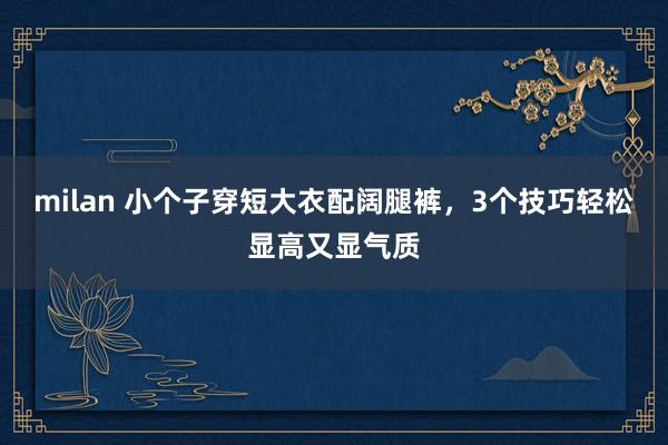milan 小个子穿短大衣配阔腿裤，3个技巧轻松显高又显气质