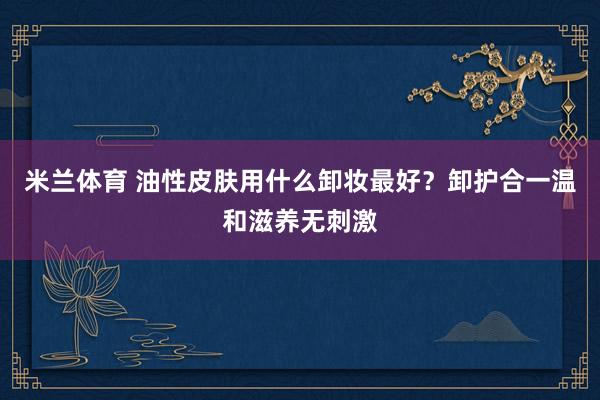 米兰体育 油性皮肤用什么卸妆最好?卸护合一温和滋养无刺激