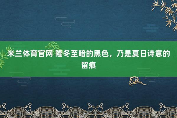 米兰体育官网 隆冬至暗的黑色,乃是夏日诗意的留痕