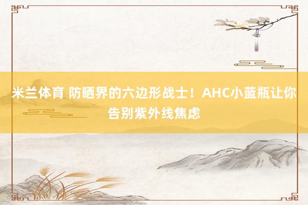 米兰体育 防晒界的六边形战士！AHC小蓝瓶让你告别紫外线焦虑