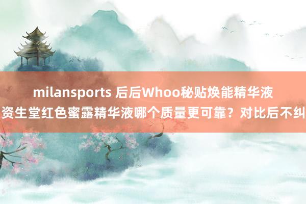 milansports 后后Whoo秘贴焕能精华液和资生堂红色蜜露精华液哪个质量更可靠?对比后不纠结