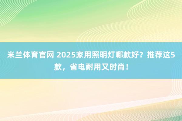 米兰体育官网 2025家用照明灯哪款好？推荐这5款，省电耐用又时尚！