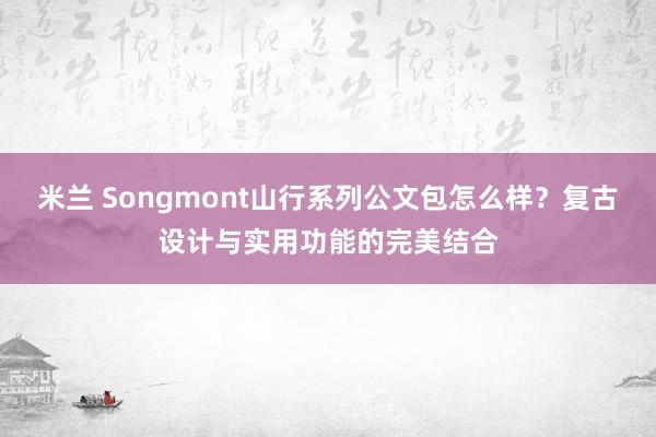 米兰 Songmont山行系列公文包怎么样?复古设计与实用功能的完美结合