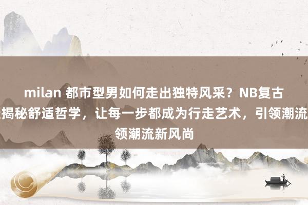 milan 都市型男如何走出独特风采？NB复古运动鞋揭秘舒适哲学，让每一步都成为行走艺术，引领潮流新风尚