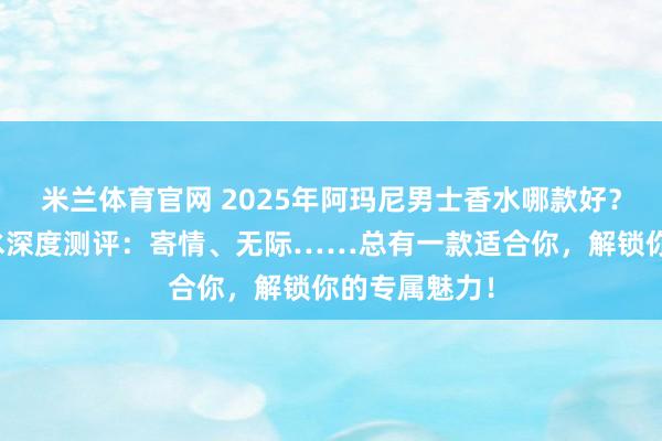 米兰体育官网 2025年阿玛尼男士香水哪款好？五款热门香水深度测评：寄情、无际……总有一款适合你，解锁你的专属魅力！