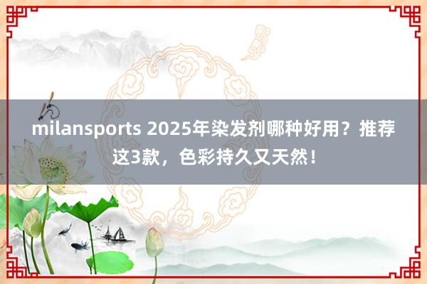 milansports 2025年染发剂哪种好用？推荐这3款，色彩持久又天然！