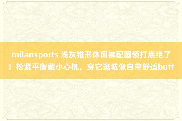 milansports 浅灰锥形休闲裤配圆领打底绝了！松紧平衡藏小心机，穿它逛城像自带舒适buff