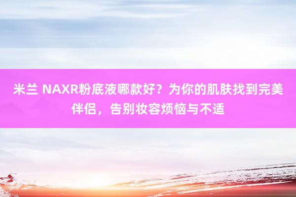 米兰 NAXR粉底液哪款好?为你的肌肤找到完美伴侣,告别妆容烦恼与不适