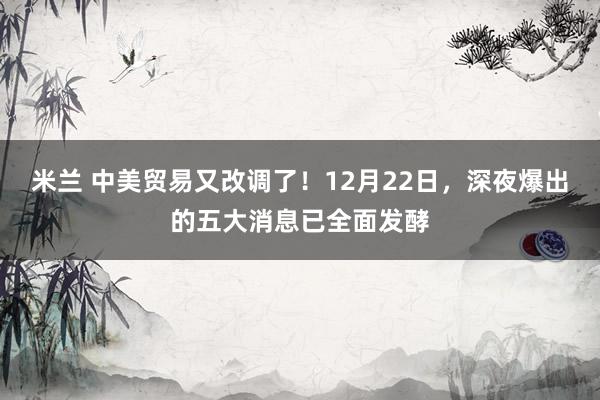 米兰 中美贸易又改调了！12月22日，深夜爆出的五大消息已全面发酵