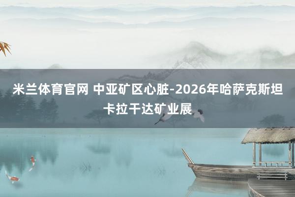 米兰体育官网 中亚矿区心脏-2026年哈萨克斯坦卡拉干达矿业展