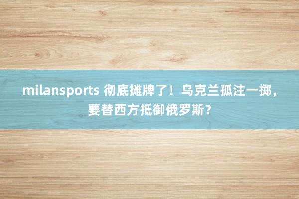 milansports 彻底摊牌了！乌克兰孤注一掷，要替西方抵御俄罗斯？