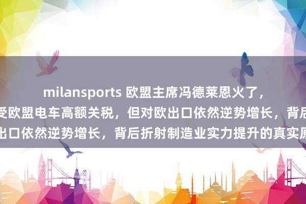 milansports 欧盟主席冯德莱恩火了，她万万没想到，中国虽承受欧盟电车高额关税，但对欧出口依然逆势增长，背后折射制造业实力提升的真实原因