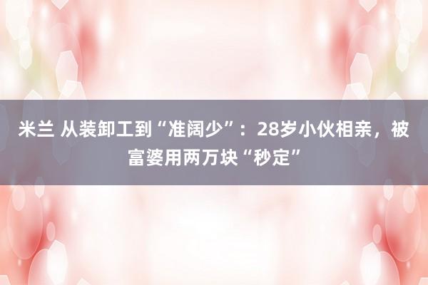 米兰 从装卸工到“准阔少”：28岁小伙相亲，被富婆用两万块“秒定”