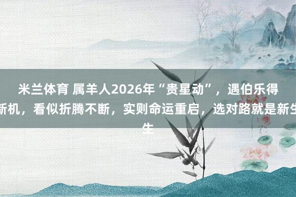 米兰体育 属羊人2026年“贵星动”，遇伯乐得新机，看似折腾不断，实则命运重启，选对路就是新生