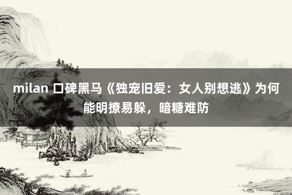 milan 口碑黑马《独宠旧爱：女人别想逃》为何能明撩易躲，暗糖难防