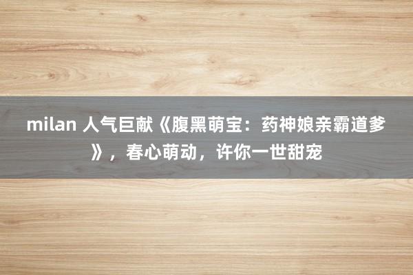 milan 人气巨献《腹黑萌宝：药神娘亲霸道爹》，春心萌动，许你一世甜宠