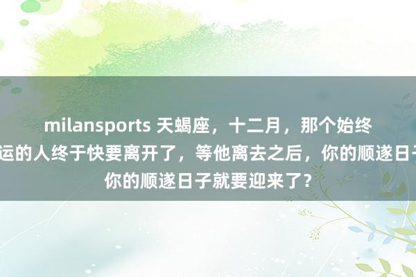 milansports 天蝎座，十二月，那个始终不断消耗你福运的人终于快要离开了，等他离去之后，你的顺遂日子就要迎来了？