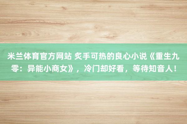 米兰体育官方网站 炙手可热的良心小说《重生九零：异能小商女》，冷门却好看，等待知音人！
