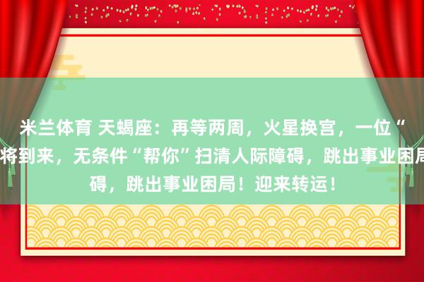 米兰体育 天蝎座：再等两周，火星换宫，一位“护短贵人”即将到来，无条件“帮你”扫清人际障碍，跳出事业困局！迎来转运！