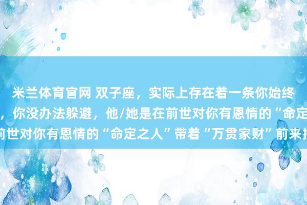 米兰体育官网 双子座，实际上存在着一条你始终未曾察觉到的“人脉”，你没办法躲避，他/她是在前世对你有恩情的“命定之人”带着“万贯家财”前来报恩