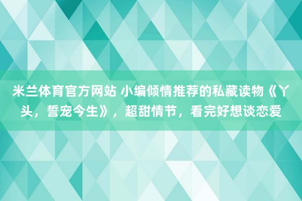 米兰体育官方网站 小编倾情推荐的私藏读物《丫头,誓宠今生》,超甜情节,看完好想谈恋爱