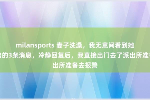 milansports 妻子洗澡,我无意间看到她手机弹出的3条消息,冷静回复后,我直接出门去了派出所准备去报警
