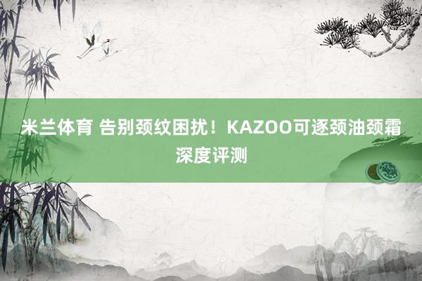 米兰体育 告别颈纹困扰！KAZOO可逐颈油颈霜深度评测
